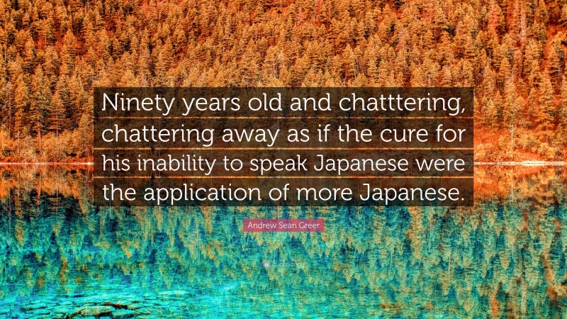 Andrew Sean Greer Quote: “Ninety years old and chatttering, chattering away as if the cure for his inability to speak Japanese were the application of more Japanese.”