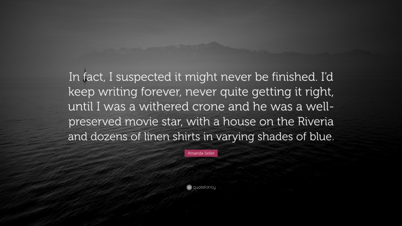 Amanda Sellet Quote: “In fact, I suspected it might never be finished. I’d keep writing forever, never quite getting it right, until I was a withered crone and he was a well-preserved movie star, with a house on the Riveria and dozens of linen shirts in varying shades of blue.”