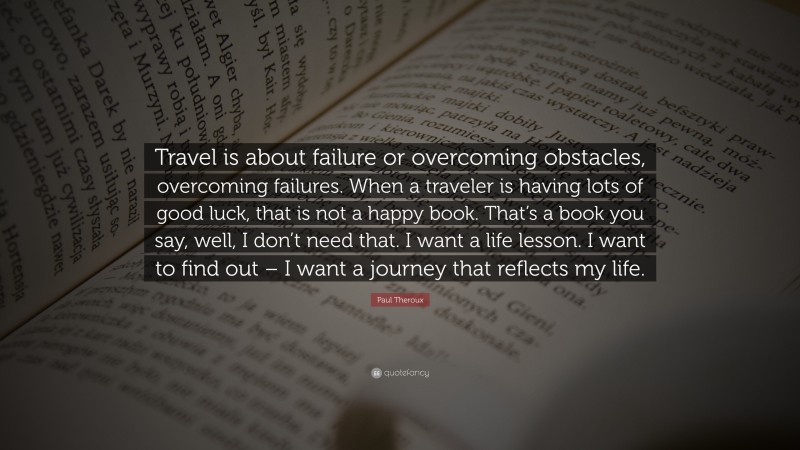 Paul Theroux Quote: “Travel is about failure or overcoming obstacles, overcoming failures. When a traveler is having lots of good luck, that is not a happy book. That’s a book you say, well, I don’t need that. I want a life lesson. I want to find out – I want a journey that reflects my life.”
