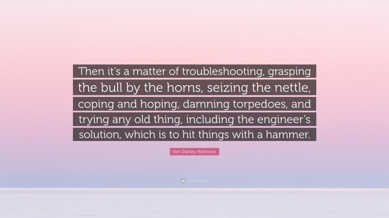 Kim Stanley Robinson Quote: “Then it’s a matter of troubleshooting, grasping the bull by the horns, seizing the nettle, coping and hoping, damning torpedoes, and trying any old thing, including the engineer’s solution, which is to hit things with a hammer.”