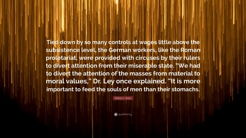 William L. Shirer Quote: “Tied down by so many controls at wages little above the subsistence level, the German workers, like the Roman proletariat, were provided with circuses by their rulers to divert attention from their miserable state. “We had to divert the attention of the masses from material to moral values,” Dr. Ley once explained. “It is more important to feed the souls of men than their stomachs.”