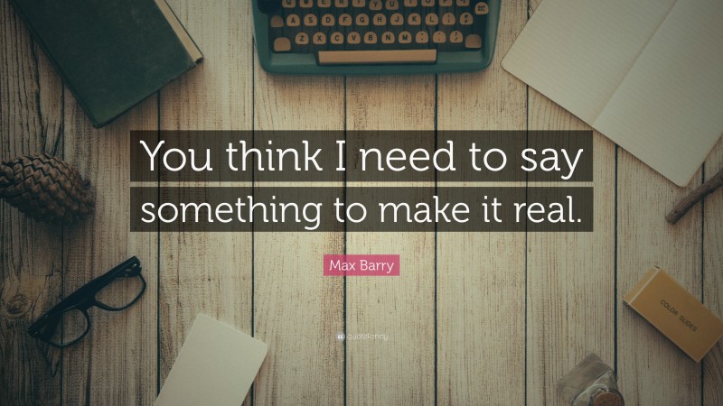 Max Barry Quote: “You think I need to say something to make it real.”