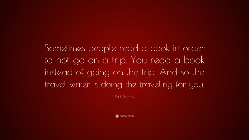 Paul Theroux Quote: “Sometimes people read a book in order to not go on a trip. You read a book instead of going on the trip. And so the travel writer is doing the traveling for you.”