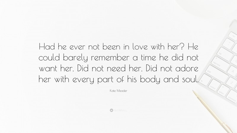 Kate Meader Quote: “Had he ever not been in love with her? He could barely remember a time he did not want her. Did not need her. Did not adore her with every part of his body and soul.”