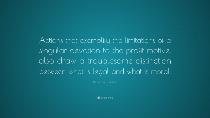 Usman W. Chohan Quote: “Actions that exemplify the limitations of a singular devotion to the profit motive, also draw a troublesome distinction between what is legal and what is moral.”