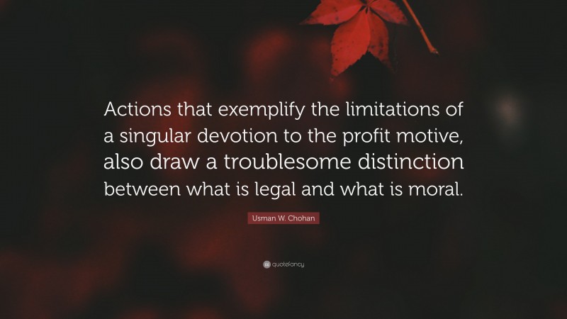 Usman W. Chohan Quote: “Actions that exemplify the limitations of a singular devotion to the profit motive, also draw a troublesome distinction between what is legal and what is moral.”