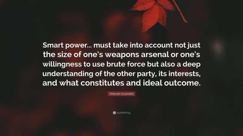 Deborah Gruenfeld Quote: “Smart power... must take into account not just the size of one’s weapons arsenal or one’s willingness to use brute force but also a deep understanding of the other party, its interests, and what constitutes and ideal outcome.”