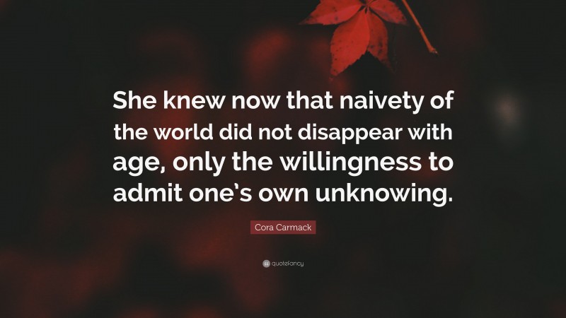 Cora Carmack Quote: “She knew now that naivety of the world did not disappear with age, only the willingness to admit one’s own unknowing.”