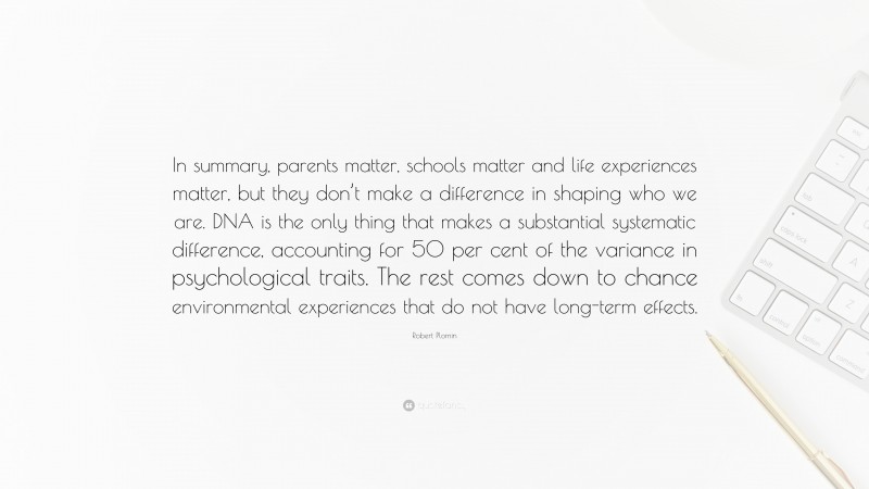 Robert Plomin Quote: “In summary, parents matter, schools matter and life experiences matter, but they don’t make a difference in shaping who we are. DNA is the only thing that makes a substantial systematic difference, accounting for 50 per cent of the variance in psychological traits. The rest comes down to chance environmental experiences that do not have long-term effects.”