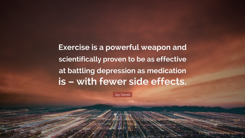 Jay Danek Quote: “Exercise is a powerful weapon and scientifically proven to be as effective at battling depression as medication is – with fewer side effects.”