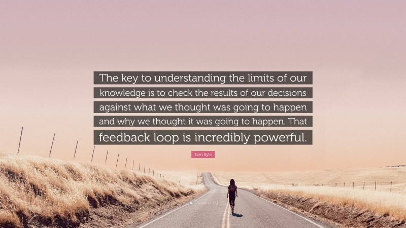 Sam Kyle Quote: “The key to understanding the limits of our knowledge is to check the results of our decisions against what we thought was going to happen and why we thought it was going to happen. That feedback loop is incredibly powerful.”
