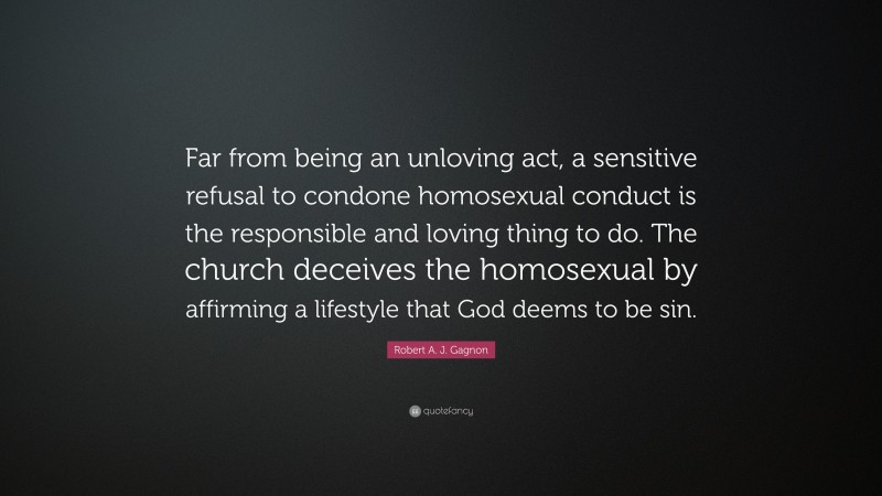 Robert A. J. Gagnon Quote: “Far from being an unloving act, a sensitive refusal to condone homosexual conduct is the responsible and loving thing to do. The church deceives the homosexual by affirming a lifestyle that God deems to be sin.”