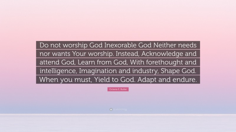 Octavia E. Butler Quote: “Do not worship God Inexorable God Neither needs nor wants Your worship. Instead, Acknowledge and attend God, Learn from God, With forethought and intelligence, Imagination and industry, Shape God. When you must, Yield to God. Adapt and endure.”