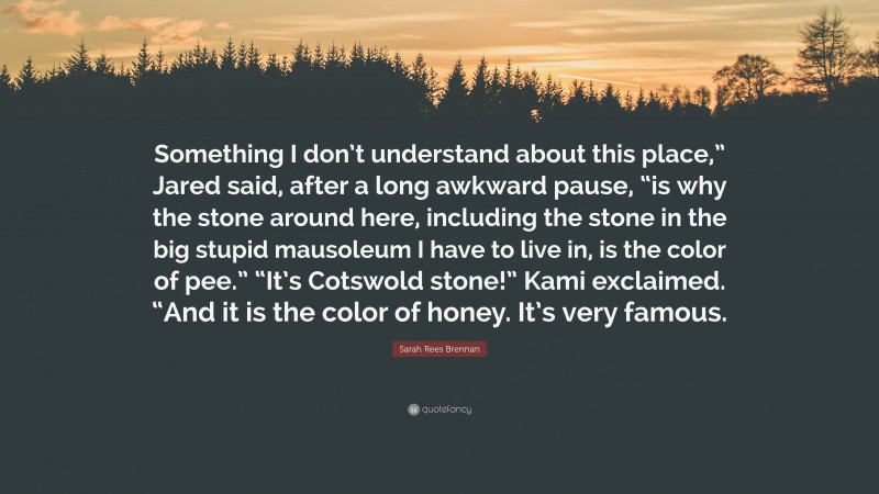 Sarah Rees Brennan Quote: “Something I don’t understand about this place,” Jared said, after a long awkward pause, “is why the stone around here, including the stone in the big stupid mausoleum I have to live in, is the color of pee.” “It’s Cotswold stone!” Kami exclaimed. “And it is the color of honey. It’s very famous.”