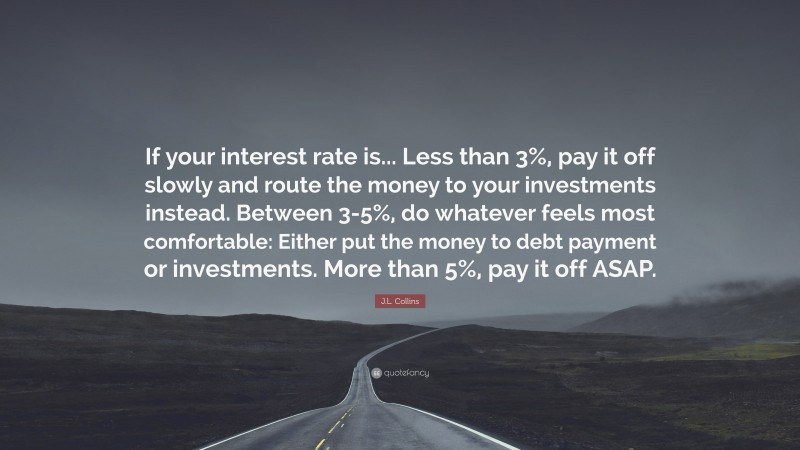J.L. Collins Quote: “If your interest rate is... Less than 3%, pay it off slowly and route the money to your investments instead. Between 3-5%, do whatever feels most comfortable: Either put the money to debt payment or investments. More than 5%, pay it off ASAP.”