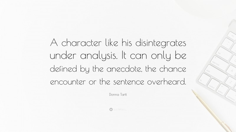 Donna Tartt Quote: “A character like his disintegrates under analysis. It can only be defined by the anecdote, the chance encounter or the sentence overheard.”