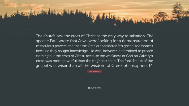 Vishal Mangalwadi Quote: “The church saw the cross of Christ as the only way to salvation. The apostle Paul wrote that Jews were looking for a demonstration of miraculous powers and that the Greeks considered his gospel foolishness because they sought knowledge. He was, however, determined to preach nothing but the cross of Christ, because the weakness of God on Calvary’s cross was more powerful than the mightiest man. The foolishness of the gospel was wiser than all the wisdom of Greek philosophers.14.”