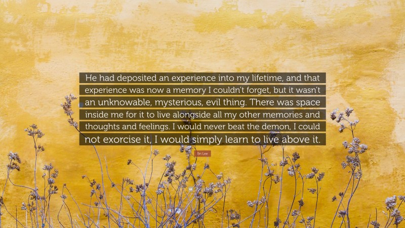 Bri Lee Quote: “He had deposited an experience into my lifetime, and that experience was now a memory I couldn’t forget, but it wasn’t an unknowable, mysterious, evil thing. There was space inside me for it to live alongside all my other memories and thoughts and feelings. I would never beat the demon, I could not exorcise it, I would simply learn to live above it.”