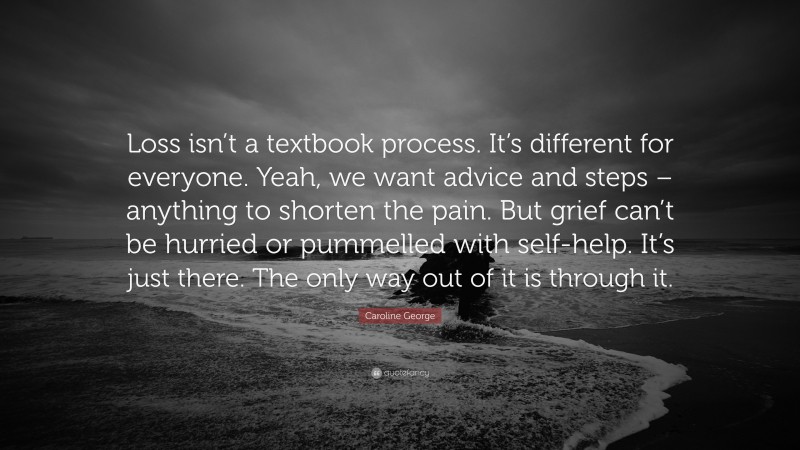 Caroline George Quote: “Loss isn’t a textbook process. It’s different for everyone. Yeah, we want advice and steps – anything to shorten the pain. But grief can’t be hurried or pummelled with self-help. It’s just there. The only way out of it is through it.”