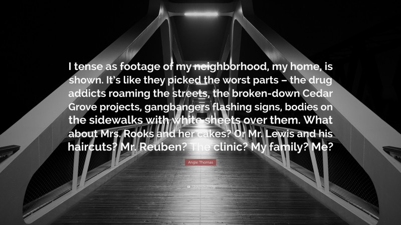 Angie Thomas Quote: “I tense as footage of my neighborhood, my home, is shown. It’s like they picked the worst parts – the drug addicts roaming the streets, the broken-down Cedar Grove projects, gangbangers flashing signs, bodies on the sidewalks with white sheets over them. What about Mrs. Rooks and her cakes? Or Mr. Lewis and his haircuts? Mr. Reuben? The clinic? My family? Me?”
