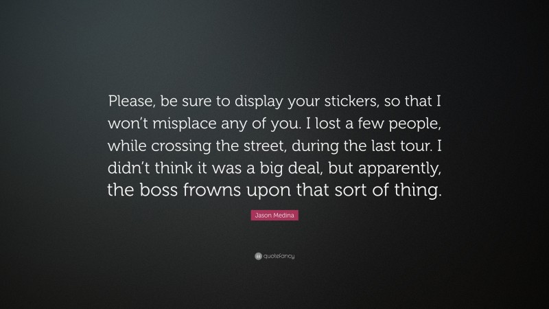 Jason Medina Quote: “Please, be sure to display your stickers, so that I won’t misplace any of you. I lost a few people, while crossing the street, during the last tour. I didn’t think it was a big deal, but apparently, the boss frowns upon that sort of thing.”