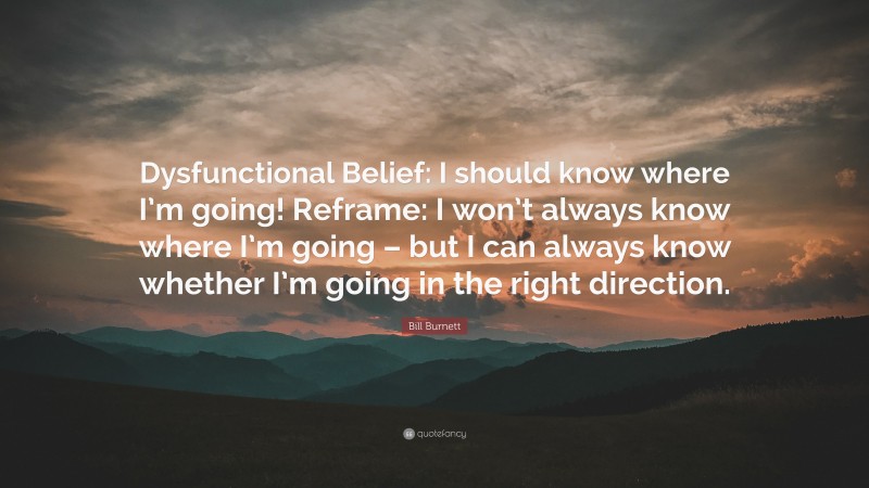 Bill Burnett Quote: “Dysfunctional Belief: I should know where I’m going! Reframe: I won’t always know where I’m going – but I can always know whether I’m going in the right direction.”