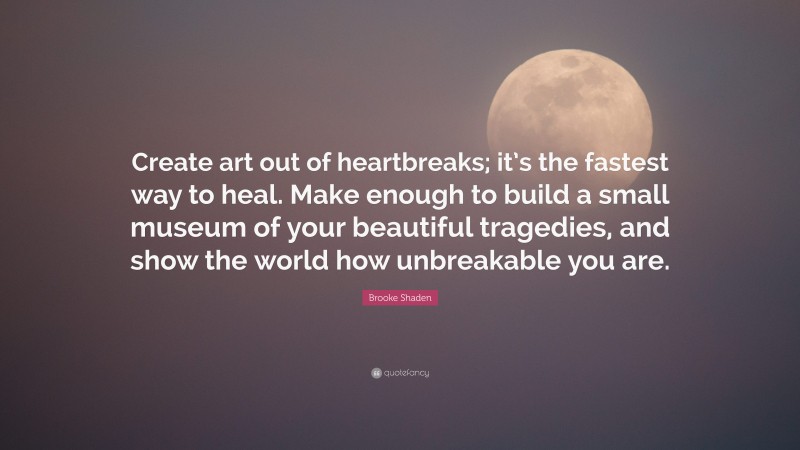 Brooke Shaden Quote: “Create art out of heartbreaks; it’s the fastest way to heal. Make enough to build a small museum of your beautiful tragedies, and show the world how unbreakable you are.”