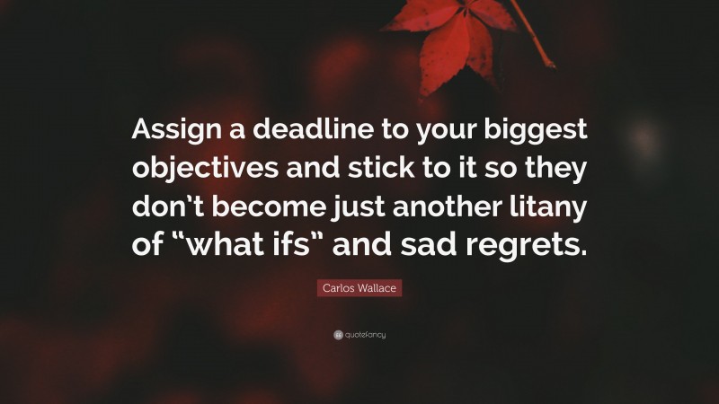 Carlos Wallace Quote: “Assign a deadline to your biggest objectives and stick to it so they don’t become just another litany of “what ifs” and sad regrets.”