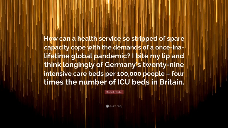 Rachel Clarke Quote: “How can a health service so stripped of spare capacity cope with the demands of a once-ina-lifetime global pandemic? I bite my lip and think longingly of Germany’s twenty-nine intensive care beds per 100,000 people – four times the number of ICU beds in Britain.”