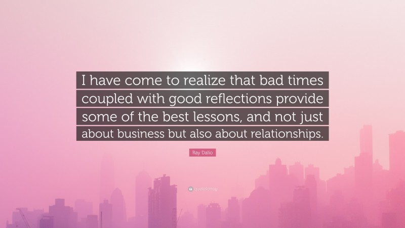 Ray Dalio Quote: “I have come to realize that bad times coupled with good reflections provide some of the best lessons, and not just about business but also about relationships.”
