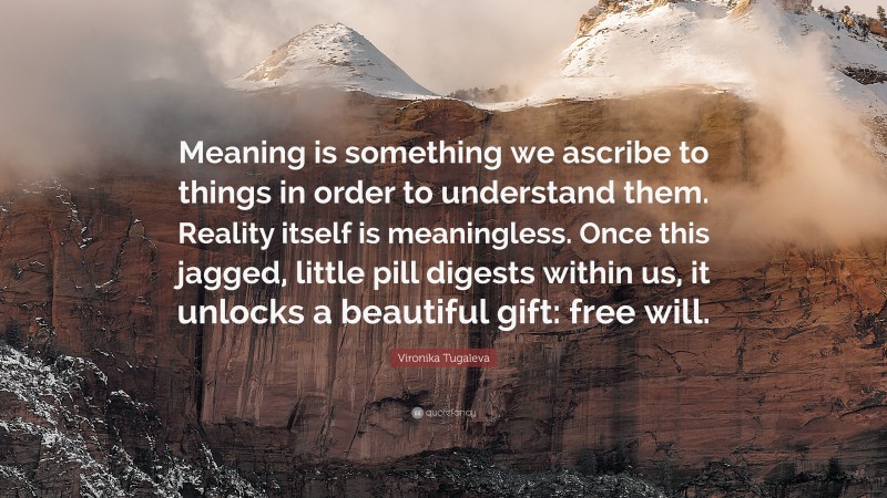 Vironika Tugaleva Quote: “Meaning is something we ascribe to things in order to understand them. Reality itself is meaningless. Once this jagged, little pill digests within us, it unlocks a beautiful gift: free will.”