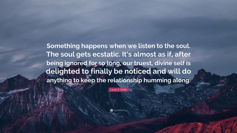 Laurie E. Smith Quote: “Something happens when we listen to the soul. The soul gets ecstatic. It’s almost as if, after being ignored for so long, our truest, divine self is delighted to finally be noticed and will do anything to keep the relationship humming along.”