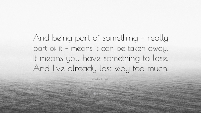 Jennifer E. Smith Quote: “And being part of something – really part of it – means it can be taken away. It means you have something to lose. And I’ve already lost way too much.”