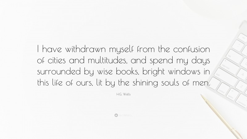 H.G. Wells Quote: “I have withdrawn myself from the confusion of cities and multitudes, and spend my days surrounded by wise books, bright windows in this life of ours, lit by the shining souls of men.”