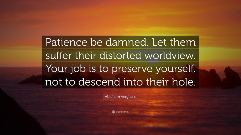 Abraham Verghese Quote: “Patience be damned. Let them suffer their distorted worldview. Your job is to preserve yourself, not to descend into their hole.”