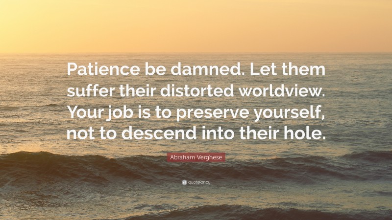 Abraham Verghese Quote: “Patience be damned. Let them suffer their distorted worldview. Your job is to preserve yourself, not to descend into their hole.”