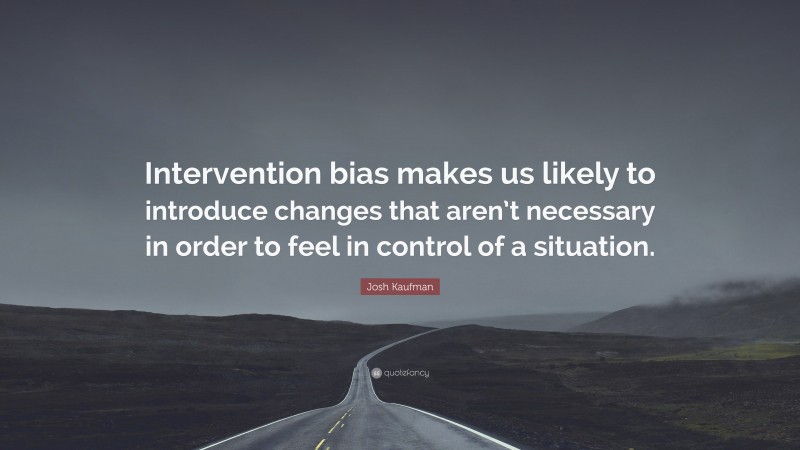 Josh Kaufman Quote: “Intervention bias makes us likely to introduce changes that aren’t necessary in order to feel in control of a situation.”