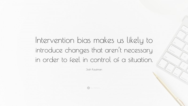Josh Kaufman Quote: “Intervention bias makes us likely to introduce changes that aren’t necessary in order to feel in control of a situation.”