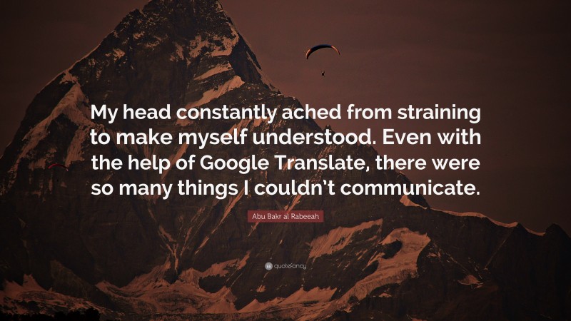 Abu Bakr al Rabeeah Quote: “My head constantly ached from straining to make myself understood. Even with the help of Google Translate, there were so many things I couldn’t communicate.”