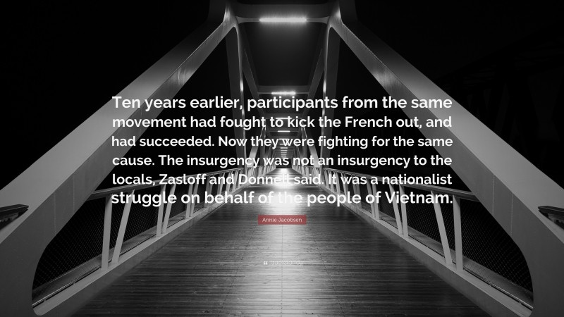 Annie Jacobsen Quote: “Ten years earlier, participants from the same movement had fought to kick the French out, and had succeeded. Now they were fighting for the same cause. The insurgency was not an insurgency to the locals, Zasloff and Donnell said. It was a nationalist struggle on behalf of the people of Vietnam.”