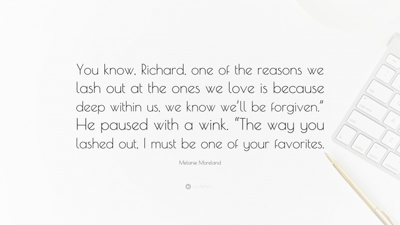 Melanie Moreland Quote: “You know, Richard, one of the reasons we lash out at the ones we love is because deep within us, we know we’ll be forgiven.” He paused with a wink. “The way you lashed out, I must be one of your favorites.”