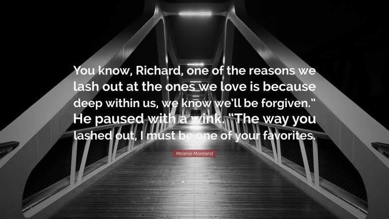 Melanie Moreland Quote: “You know, Richard, one of the reasons we lash out at the ones we love is because deep within us, we know we’ll be forgiven.” He paused with a wink. “The way you lashed out, I must be one of your favorites.”