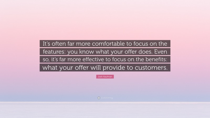 Josh Kaufman Quote: “It’s often far more comfortable to focus on the features: you know what your offer does. Even so, it’s far more effective to focus on the benefits: what your offer will provide to customers.”