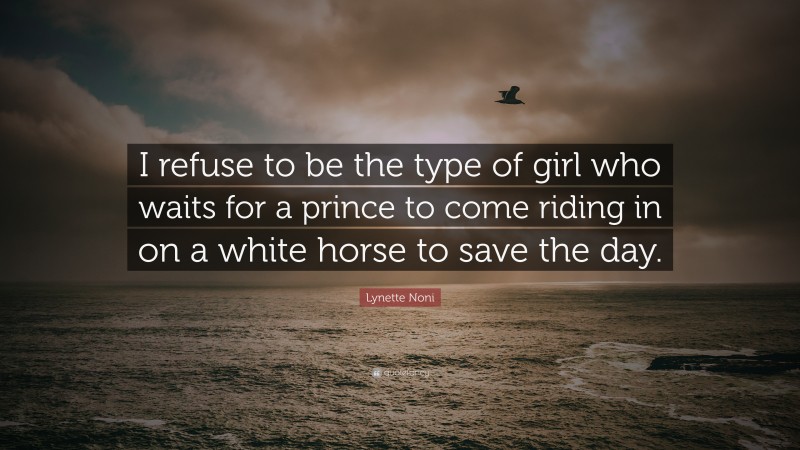 Lynette Noni Quote: “I refuse to be the type of girl who waits for a prince to come riding in on a white horse to save the day.”