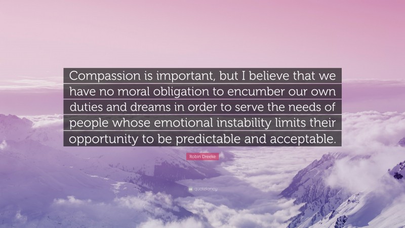 Robin Dreeke Quote: “Compassion is important, but I believe that we have no moral obligation to encumber our own duties and dreams in order to serve the needs of people whose emotional instability limits their opportunity to be predictable and acceptable.”