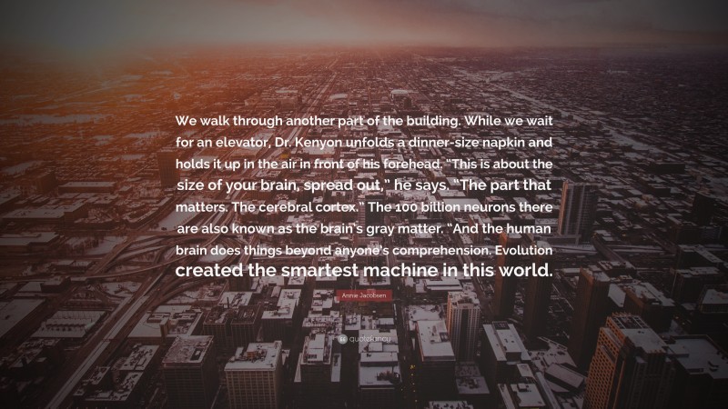 Annie Jacobsen Quote: “We walk through another part of the building. While we wait for an elevator, Dr. Kenyon unfolds a dinner-size napkin and holds it up in the air in front of his forehead. “This is about the size of your brain, spread out,” he says. “The part that matters. The cerebral cortex.” The 100 billion neurons there are also known as the brain’s gray matter. “And the human brain does things beyond anyone’s comprehension. Evolution created the smartest machine in this world.”