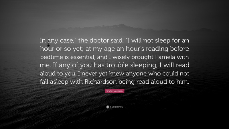 Shirley Jackson Quote: “In any case,” the doctor said, “I will not sleep for an hour or so yet; at my age an hour’s reading before bedtime is essential, and I wisely brought Pamela with me. If any of you has trouble sleeping, I will read aloud to you. I never yet knew anyone who could not fall asleep with Richardson being read aloud to him.”