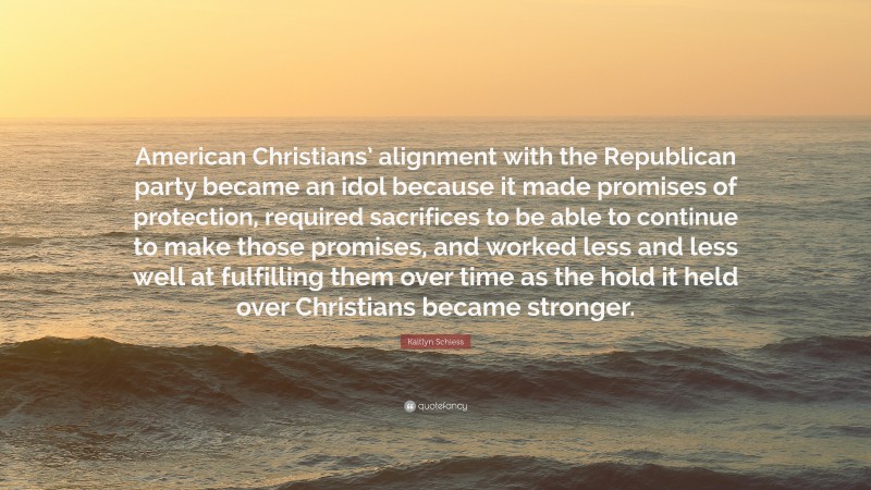 Kaitlyn Schiess Quote: “American Christians’ alignment with the Republican party became an idol because it made promises of protection, required sacrifices to be able to continue to make those promises, and worked less and less well at fulfilling them over time as the hold it held over Christians became stronger.”