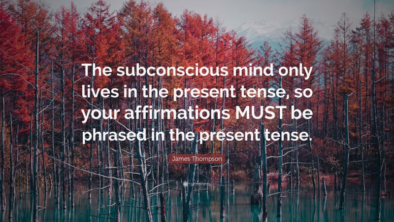 James Thompson Quote: “The subconscious mind only lives in the present tense, so your affirmations MUST be phrased in the present tense.”
