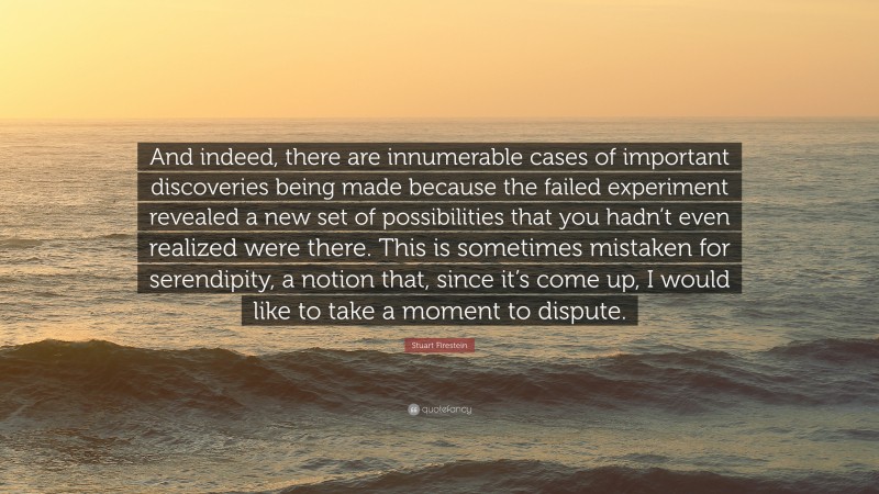 Stuart Firestein Quote: “And indeed, there are innumerable cases of important discoveries being made because the failed experiment revealed a new set of possibilities that you hadn’t even realized were there. This is sometimes mistaken for serendipity, a notion that, since it’s come up, I would like to take a moment to dispute.”